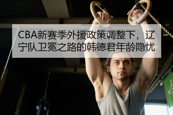 CBA新赛季外援政策调整下，辽宁队卫冕之路的韩德君年龄隐忧